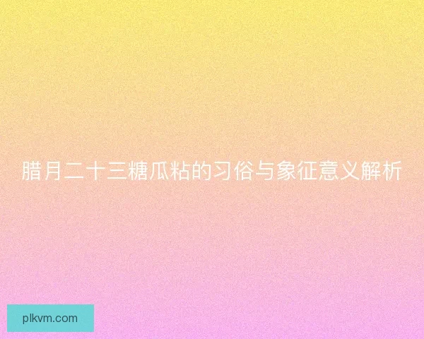 腊月二十三糖瓜粘的习俗与象征意义解析