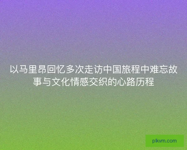 以马里昂回忆多次走访中国旅程中难忘故事与文化情感交织的心路历程