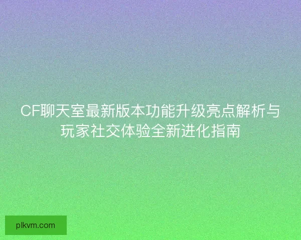 CF聊天室最新版本功能升级亮点解析与玩家社交体验全新进化指南