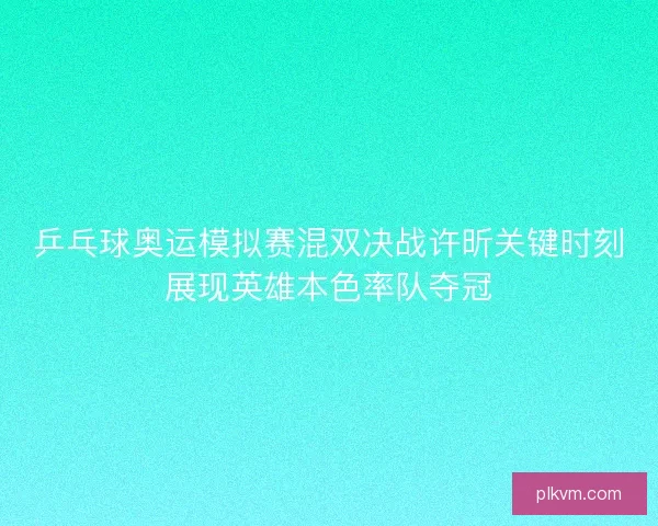 乒乓球奥运模拟赛混双决战许昕关键时刻展现英雄本色率队夺冠