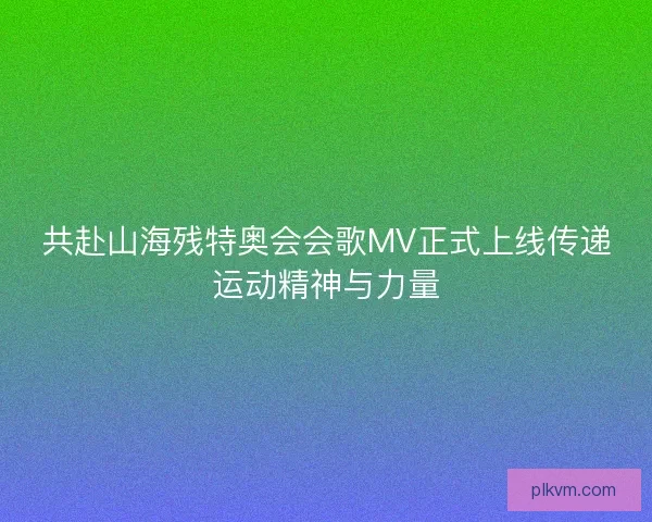共赴山海残特奥会会歌MV正式上线传递运动精神与力量
