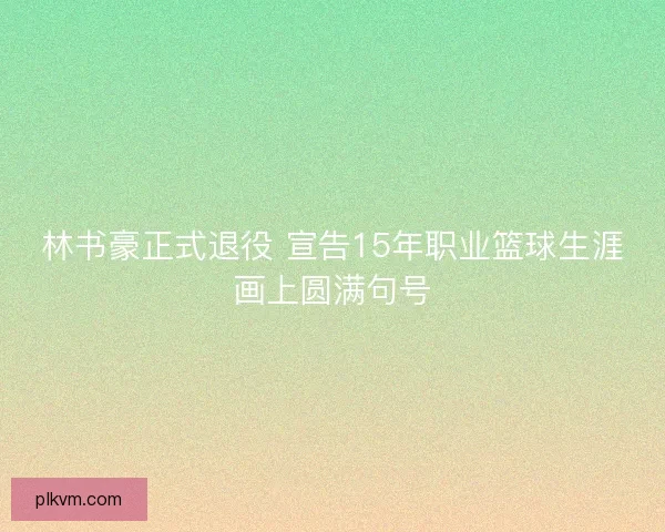 林书豪正式退役 宣告15年职业篮球生涯画上圆满句号