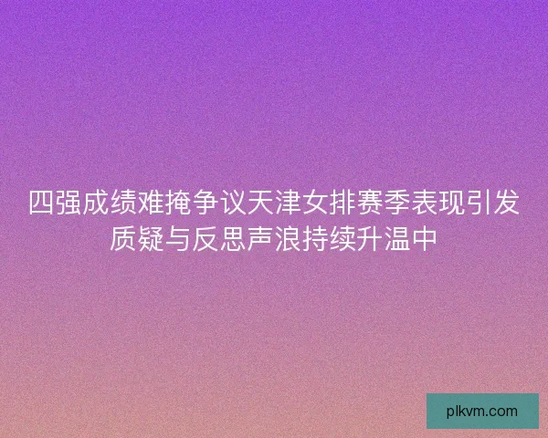四强成绩难掩争议天津女排赛季表现引发质疑与反思声浪持续升温中