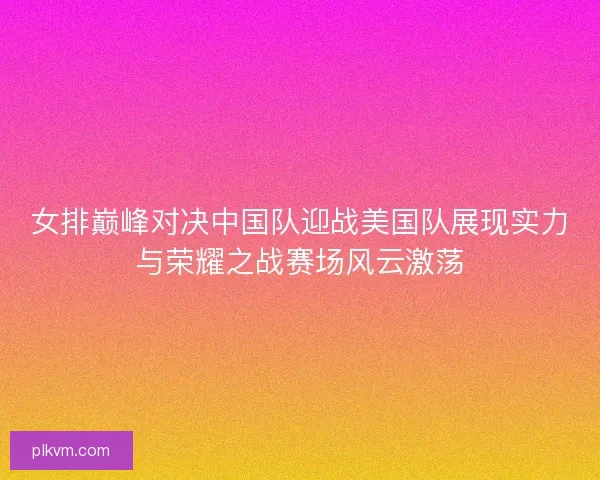 女排巅峰对决中国队迎战美国队展现实力与荣耀之战赛场风云激荡