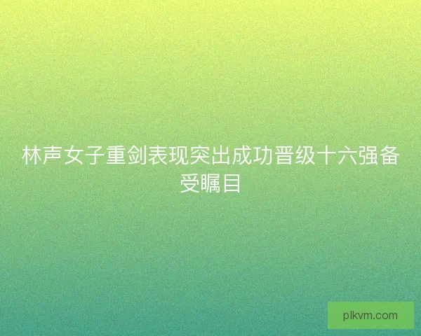 林声女子重剑表现突出成功晋级十六强备受瞩目
