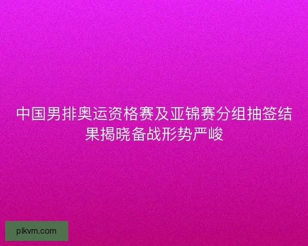 中国男排奥运资格赛及亚锦赛分组抽签结果揭晓备战形势严峻