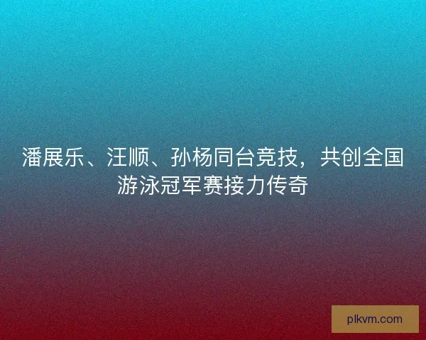 潘展乐、汪顺、孙杨同台竞技，共创全国游泳冠军赛接力传奇