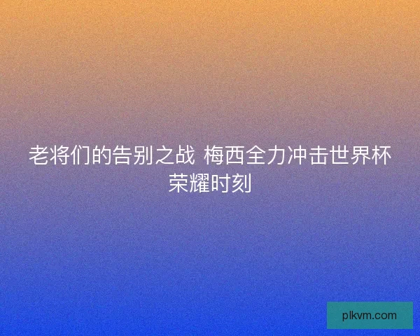 老将们的告别之战 梅西全力冲击世界杯荣耀时刻