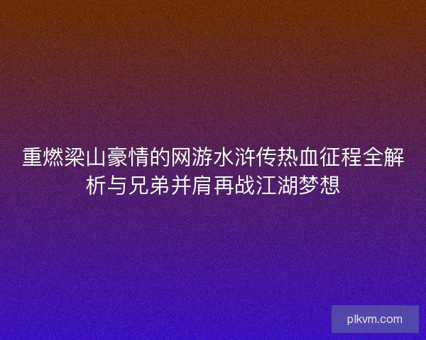 重燃梁山豪情的网游水浒传热血征程全解析与兄弟并肩再战江湖梦想
